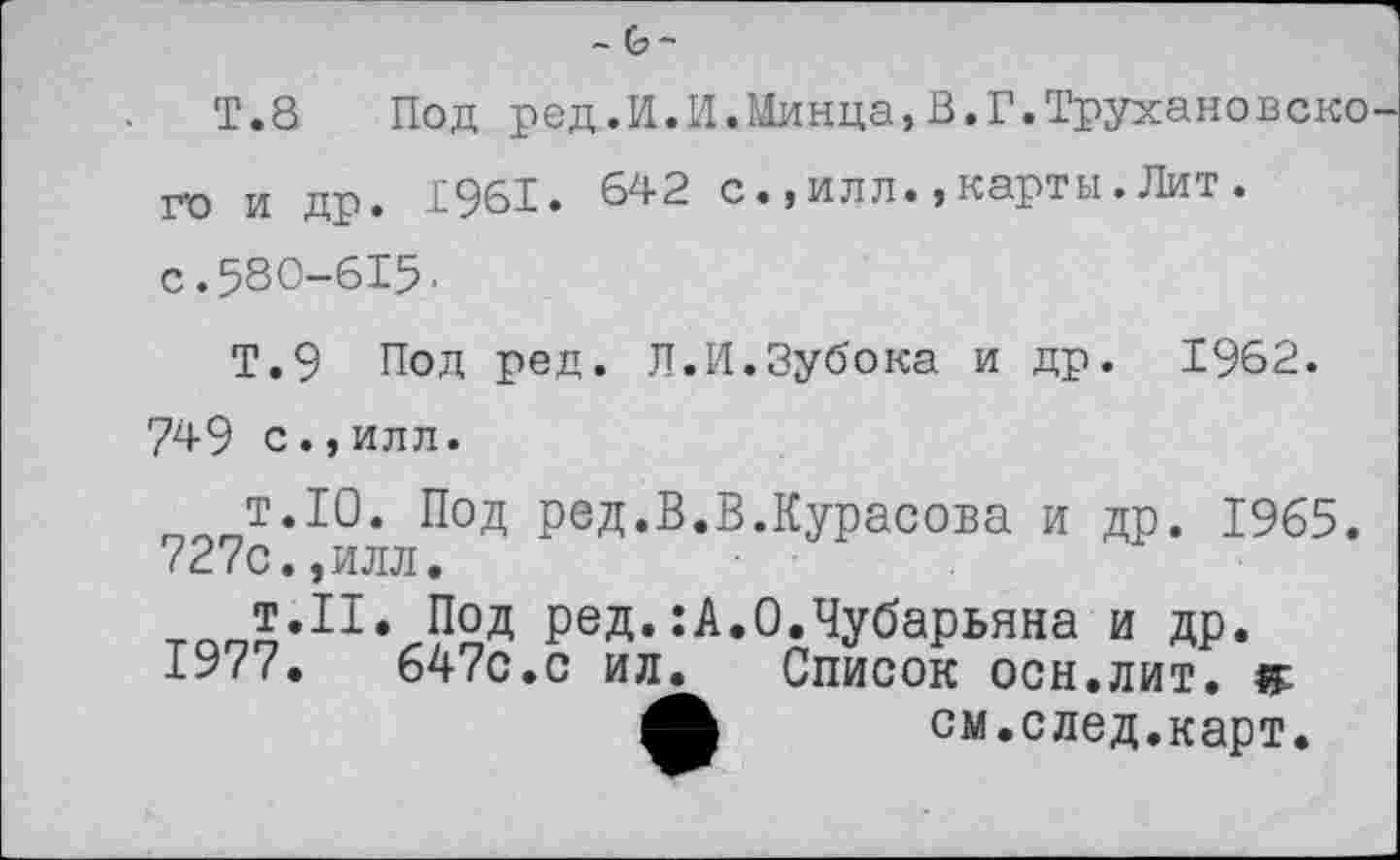 ﻿-GJ-
Т.8	Под род.И.И.Минца,В.Г.Трухановско
го и др. 1961. 642 с.,илл.,карты.Лит.
с. 580-615•
Т.9 Под ред. Л.И.Зубока и др. 1962. 749 с.,илл.
т.10. Под ред.В.В.Курасова и др. 1965. 727с.,илл.
тооо,П,/-Р2д РеД-А.О.Чубарьяна и др. 19/7.	647с.с ил. Список ОСН.ЛИТ. F
ф см.след.карт.